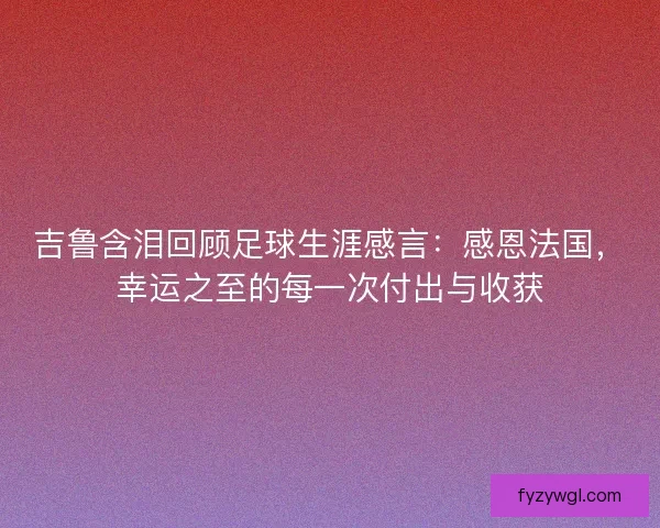 吉鲁含泪回顾足球生涯感言：感恩法国，幸运之至的每一次付出与收获