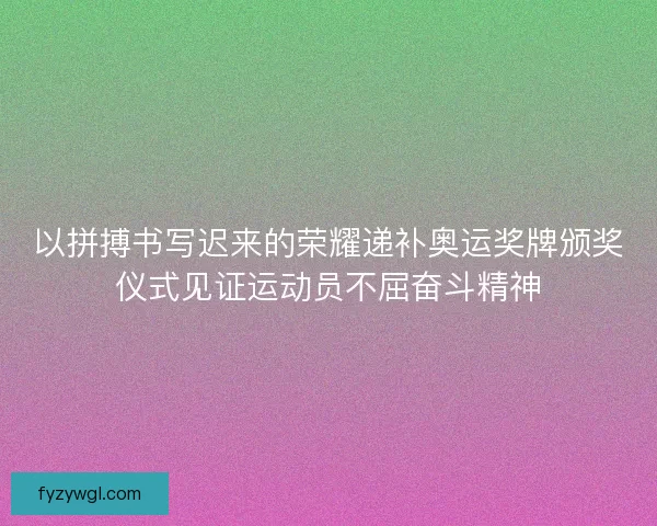 以拼搏书写迟来的荣耀递补奥运奖牌颁奖仪式见证运动员不屈奋斗精神
