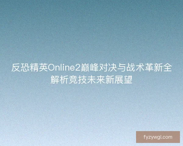 反恐精英Online2巅峰对决与战术革新全解析竞技未来新展望
