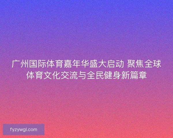 广州国际体育嘉年华盛大启动 聚焦全球体育文化交流与全民健身新篇章