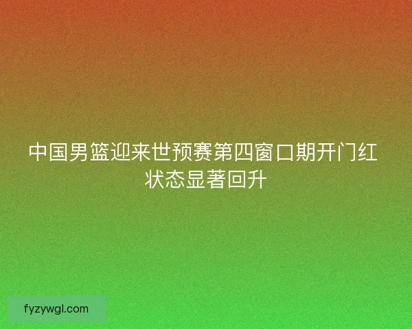 中国男篮迎来世预赛第四窗口期开门红 状态显著回升