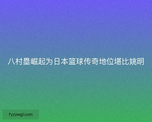 八村塁崛起为日本篮球传奇地位堪比姚明