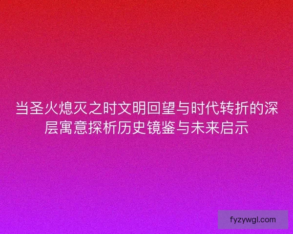 当圣火熄灭之时文明回望与时代转折的深层寓意探析历史镜鉴与未来启示